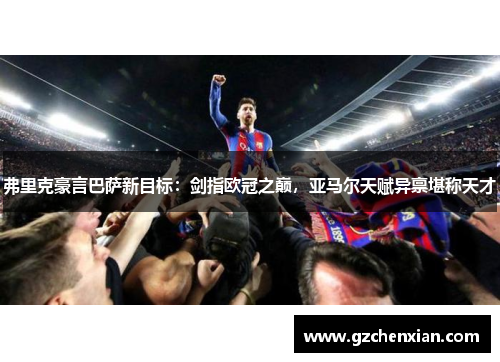 弗里克豪言巴萨新目标：剑指欧冠之巅，亚马尔天赋异禀堪称天才