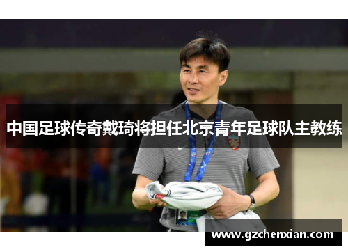 中国足球传奇戴琦将担任北京青年足球队主教练